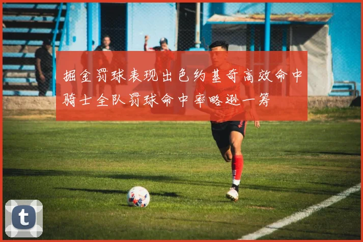 掘金罚球表现出色约基奇高效命中骑士全队罚球命中率略逊一筹