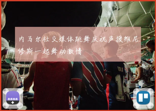 内马尔社交媒体跳舞庆祝声援维尼修斯一起舞动激情