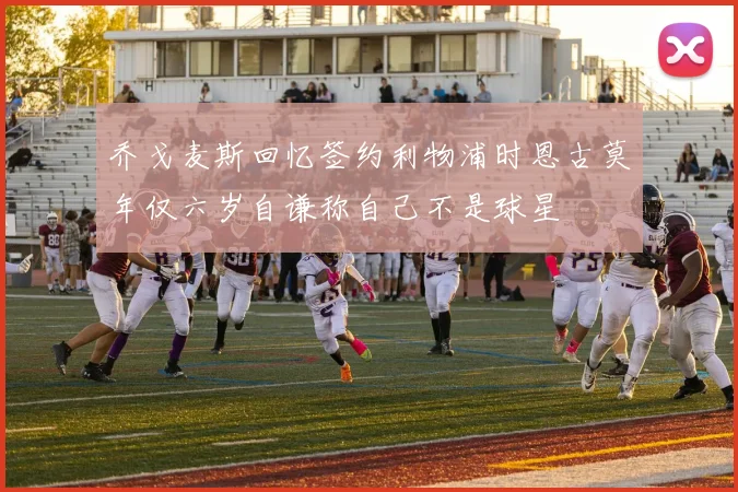 乔戈麦斯回忆签约利物浦时恩古莫年仅六岁自谦称自己不是球星