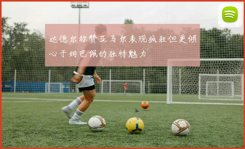 达德尔称赞亚马尔表现疯狂但更倾心于姆巴佩的独特魅力