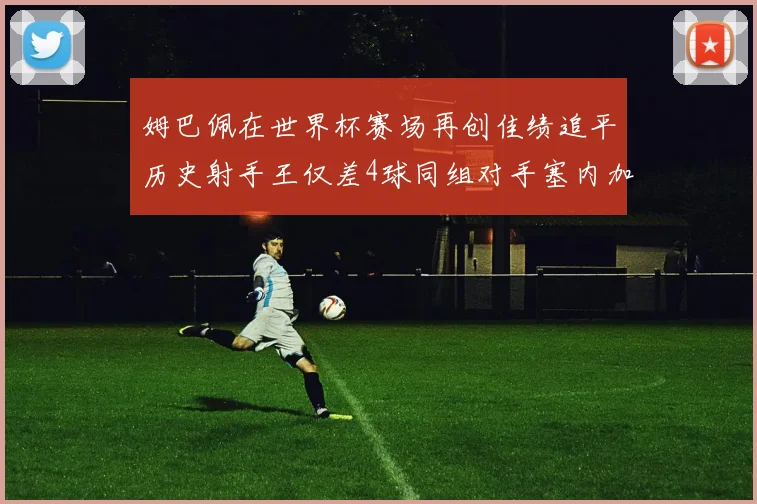 姆巴佩在世界杯赛场再创佳绩追平历史射手王仅差4球同组对手塞内加尔挪威挑战在即