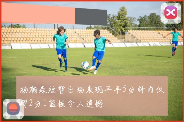 杨瀚森短暂出场表现平平5分钟内仅得2分1篮板令人遗憾