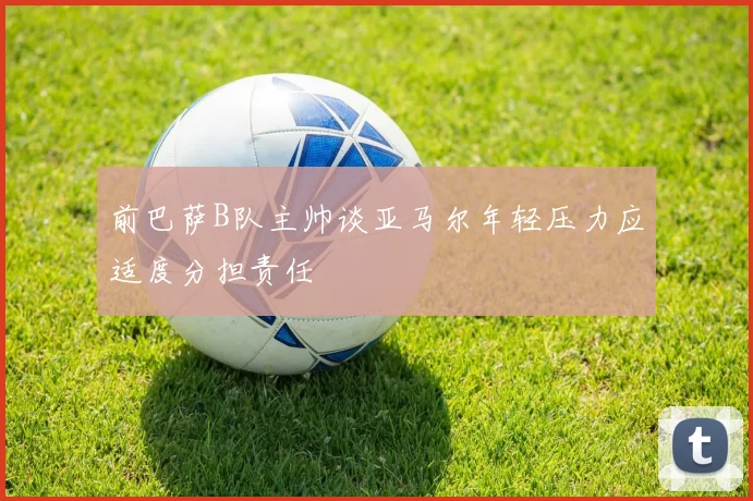 前巴萨B队主帅谈亚马尔年轻压力应适度分担责任
