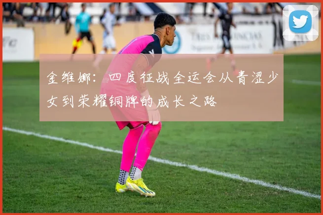 金维娜：四度征战全运会从青涩少女到荣耀铜牌的成长之路