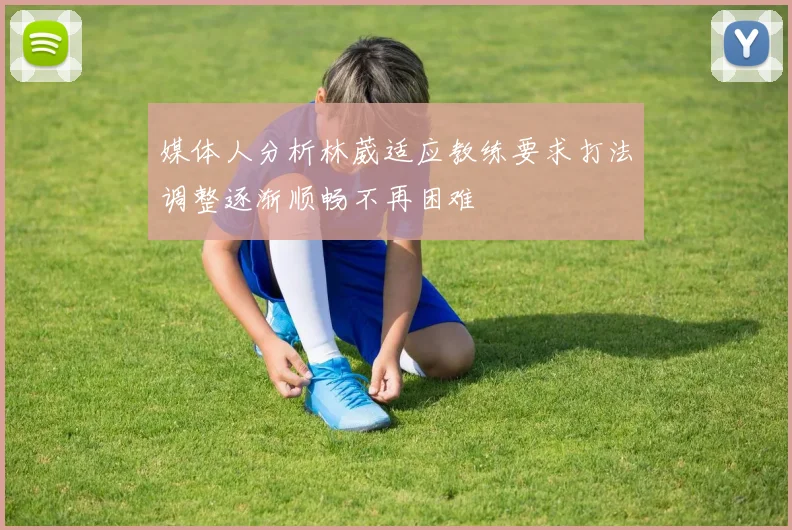 媒体人分析林葳适应教练要求打法调整逐渐顺畅不再困难