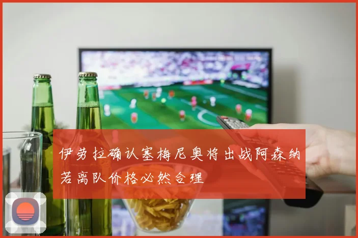 伊劳拉确认塞梅尼奥将出战阿森纳若离队价格必然合理