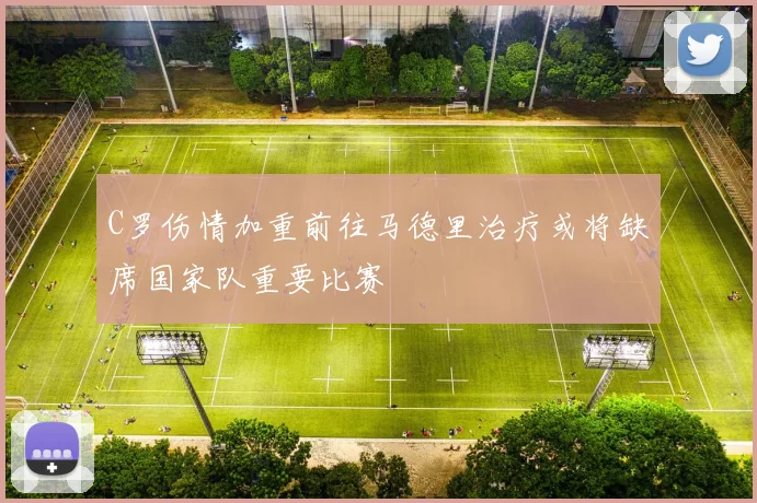 C罗伤情加重前往马德里治疗或将缺席国家队重要比赛