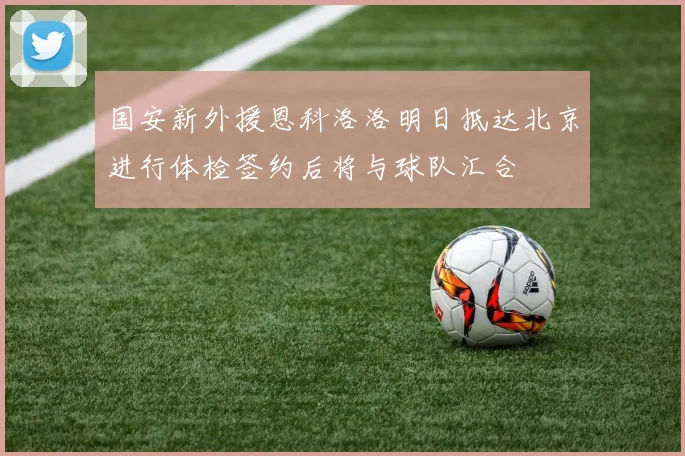 国安新外援恩科洛洛明日抵达北京进行体检签约后将与球队汇合