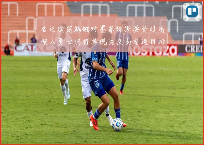 名记透露鹈鹕对墨菲琼斯要价过高湖人勇士仍将其视为交易首选目标