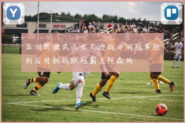 亚洲骄傲武汉女足迎战非洲冠军胜利后将挑战欧冠霸主阿森纳