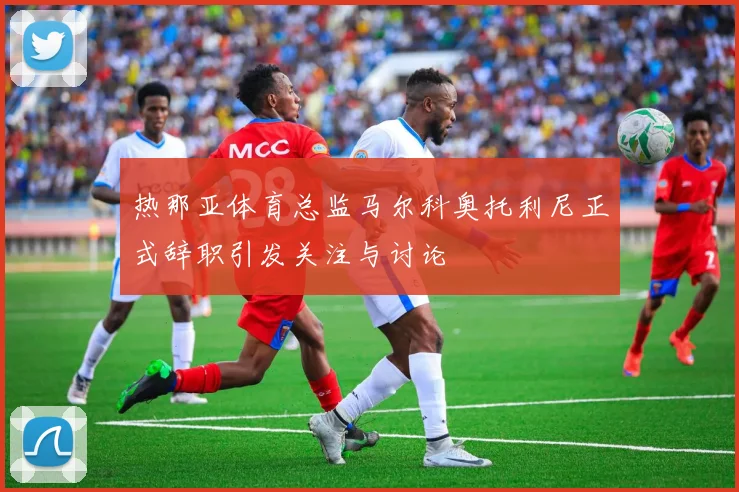 热那亚体育总监马尔科奥托利尼正式辞职引发关注与讨论