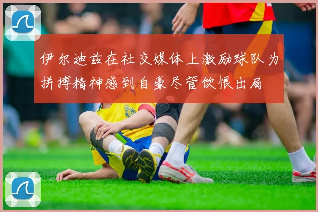 伊尔迪兹在社交媒体上激励球队为拼搏精神感到自豪尽管饮恨出局