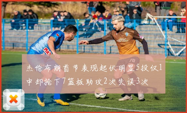 杰伦布朗首节表现起伏明显5投仅1中却抢下7篮板助攻2次失误3次
