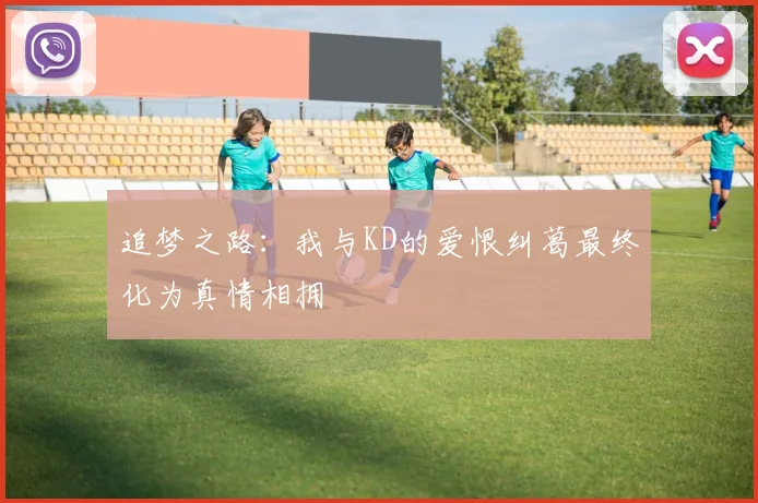 追梦之路：我与KD的爱恨纠葛最终化为真情相拥