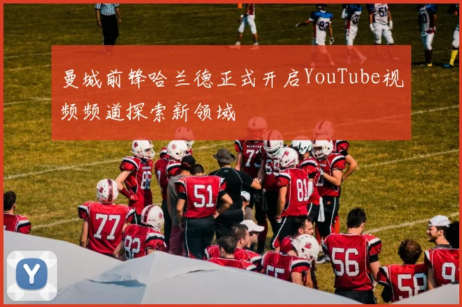曼城前锋哈兰德正式开启YouTube视频频道探索新领域