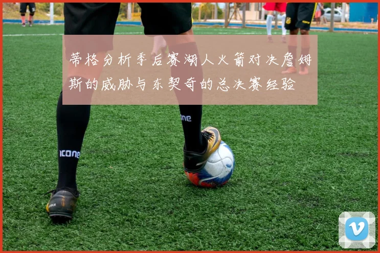 蒂格分析季后赛湖人火箭对决詹姆斯的威胁与东契奇的总决赛经验
