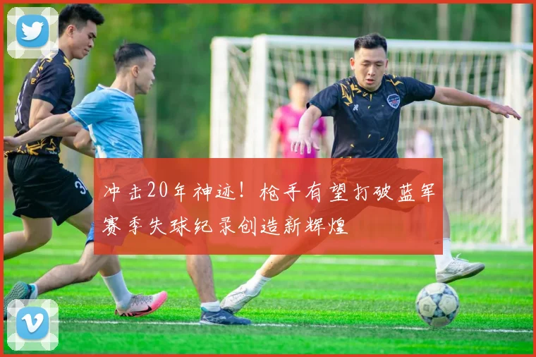 冲击20年神迹！枪手有望打破蓝军赛季失球纪录创造新辉煌
