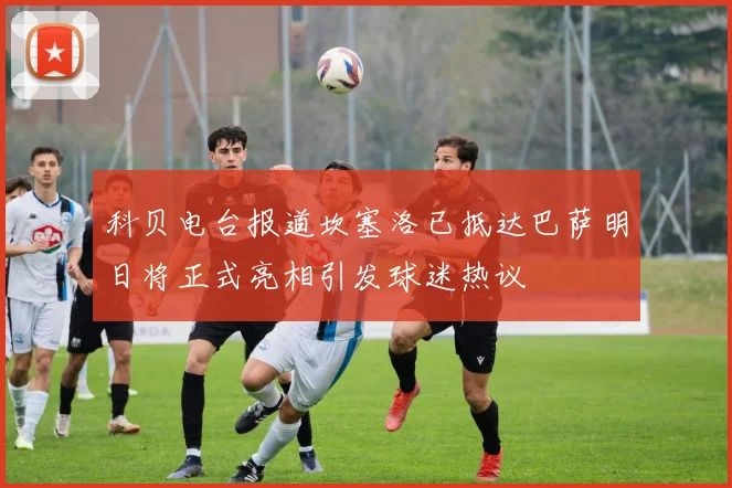 科贝电台报道坎塞洛已抵达巴萨明日将正式亮相引发球迷热议