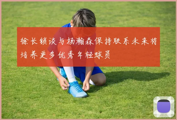 徐长锁谈与杨瀚森保持联系未来将培养更多优秀年轻球员
