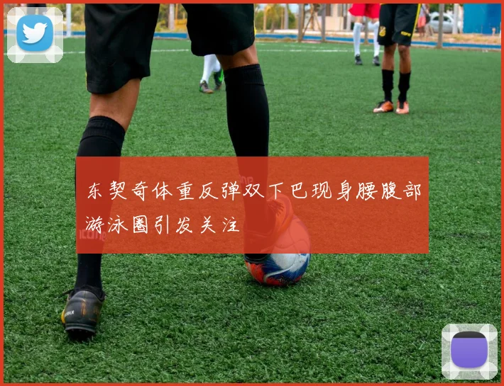 东契奇体重反弹双下巴现身腰腹部游泳圈引发关注