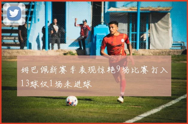 姆巴佩新赛季表现惊艳9场比赛打入13球仅1场未进球