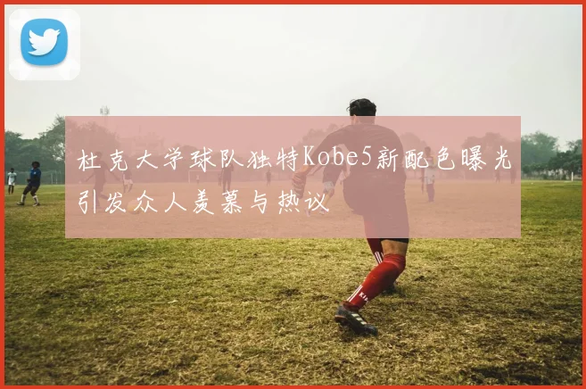 杜克大学球队独特Kobe5新配色曝光引发众人羡慕与热议