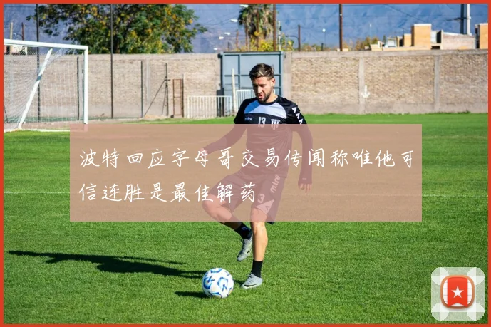 波特回应字母哥交易传闻称唯他可信连胜是最佳解药