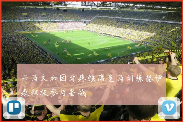 卡马文加因牙疼缺席皇马训练赫伊森积极参与备战