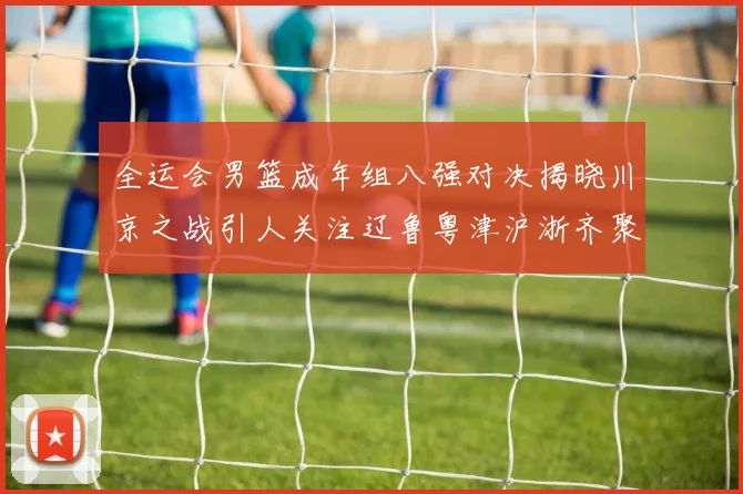 全运会男篮成年组八强对决揭晓川京之战引人关注辽鲁粤津沪浙齐聚争冠之路