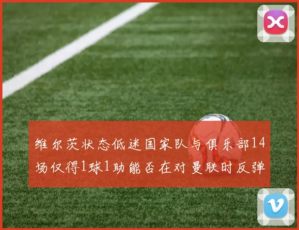 维尔茨状态低迷国家队与俱乐部14场仅得1球1助能否在对曼联时反弹