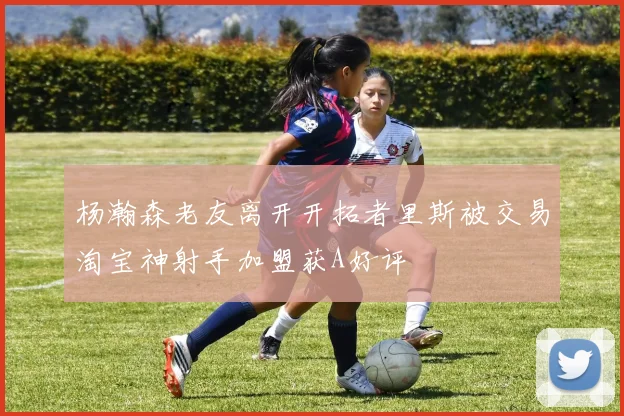 杨瀚森老友离开开拓者里斯被交易淘宝神射手加盟获A好评