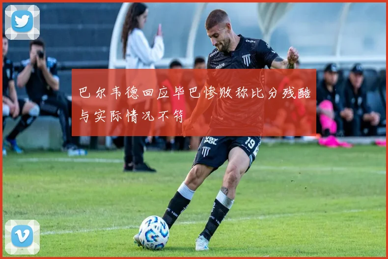 巴尔韦德回应毕巴惨败称比分残酷与实际情况不符