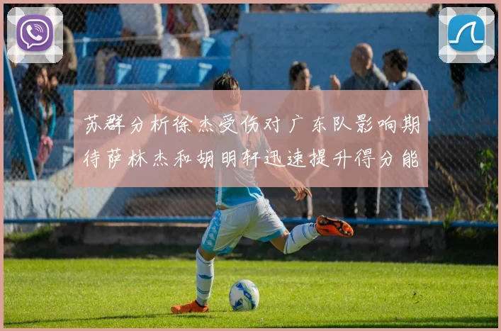 苏群分析徐杰受伤对广东队影响期待萨林杰和胡明轩迅速提升得分能力