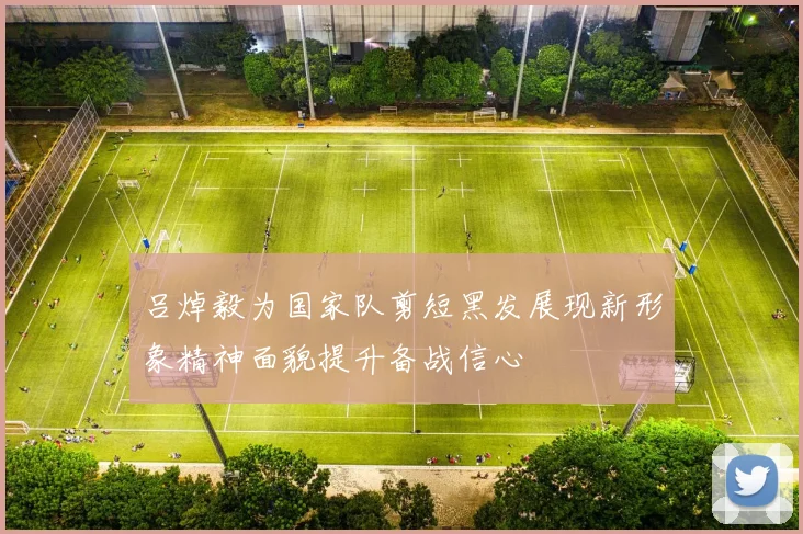 吕焯毅为国家队剪短黑发展现新形象精神面貌提升备战信心