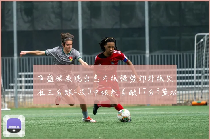 华盛顿表现出色内线强势却外线失准三分球4投0中依然贡献17分5篮板4盖帽